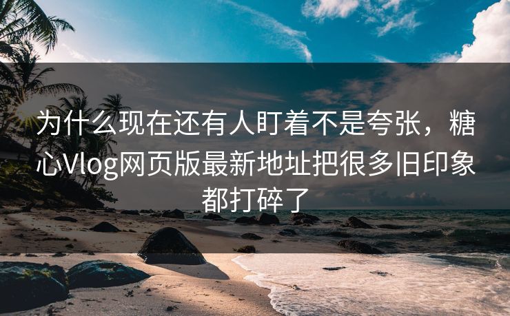 为什么现在还有人盯着不是夸张，糖心Vlog网页版最新地址把很多旧印象都打碎了