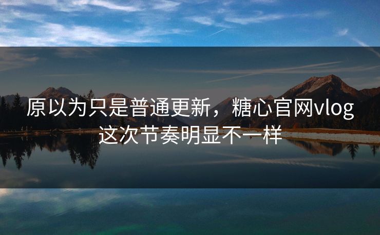 原以为只是普通更新，糖心官网vlog这次节奏明显不一样