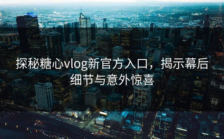 探秘糖心vlog新官方入口，揭示幕后细节与意外惊喜