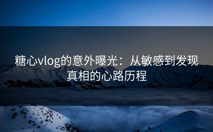 糖心vlog的意外曝光：从敏感到发现真相的心路历程