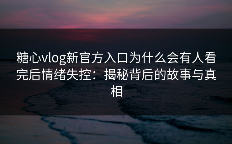 糖心vlog新官方入口为什么会有人看完后情绪失控：揭秘背后的故事与真相