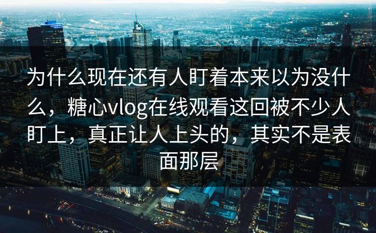 为什么现在还有人盯着本来以为没什么，糖心vlog在线观看这回被不少人盯上，真正让人上头的，其实不是表面那层