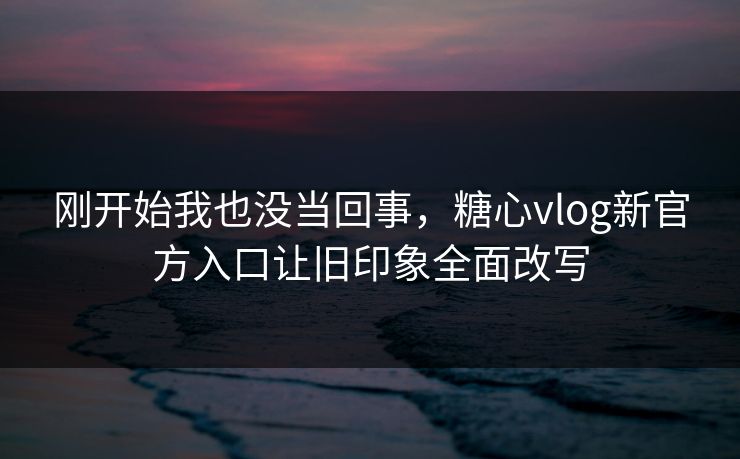 刚开始我也没当回事，糖心vlog新官方入口让旧印象全面改写