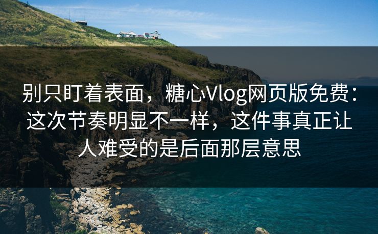 别只盯着表面，糖心Vlog网页版免费：这次节奏明显不一样，这件事真正让人难受的是后面那层意思