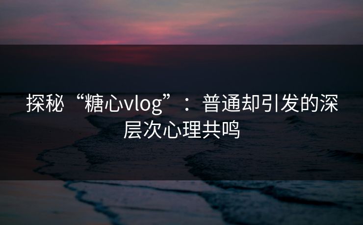 探秘“糖心vlog”：普通却引发的深层次心理共鸣