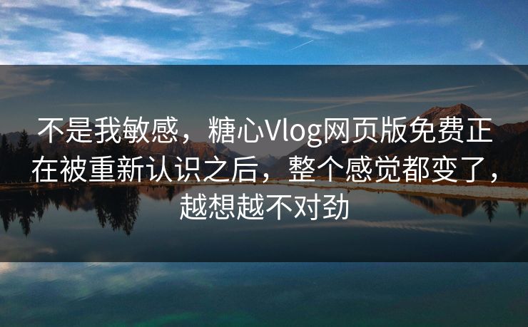 不是我敏感，糖心Vlog网页版免费正在被重新认识之后，整个感觉都变了，越想越不对劲