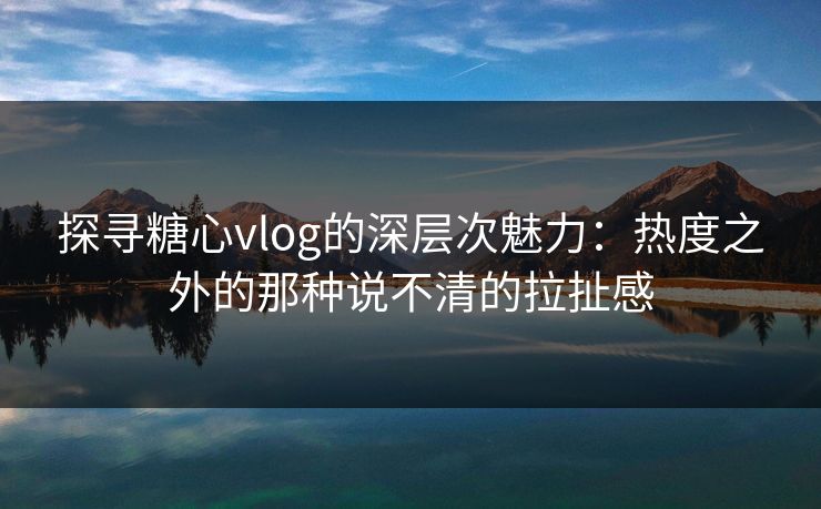 探寻糖心vlog的深层次魅力：热度之外的那种说不清的拉扯感
