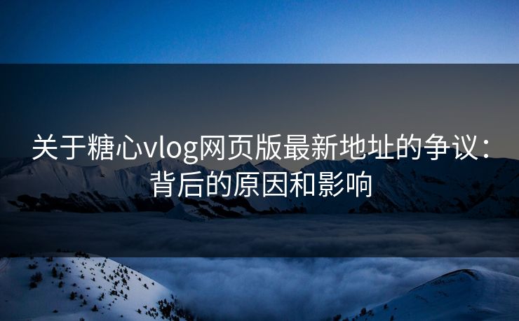 关于糖心vlog网页版最新地址的争议：背后的原因和影响