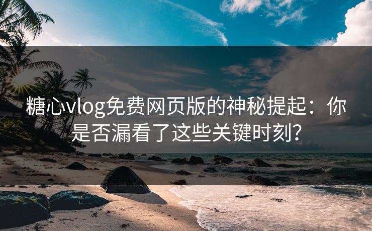 糖心vlog免费网页版的神秘提起：你是否漏看了这些关键时刻？