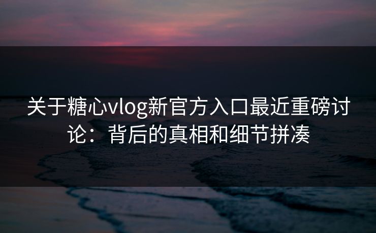 关于糖心vlog新官方入口最近重磅讨论：背后的真相和细节拼凑