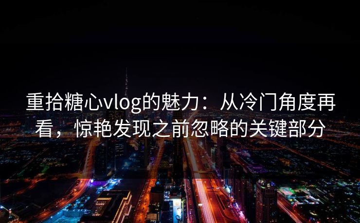 重拾糖心vlog的魅力：从冷门角度再看，惊艳发现之前忽略的关键部分