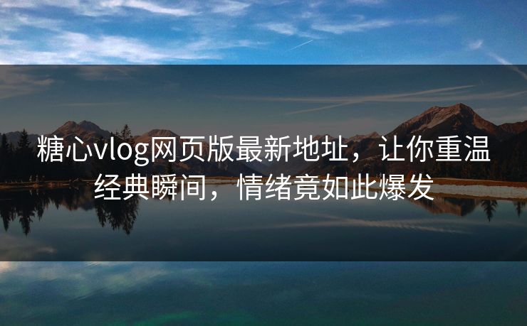 糖心vlog网页版最新地址，让你重温经典瞬间，情绪竟如此爆发