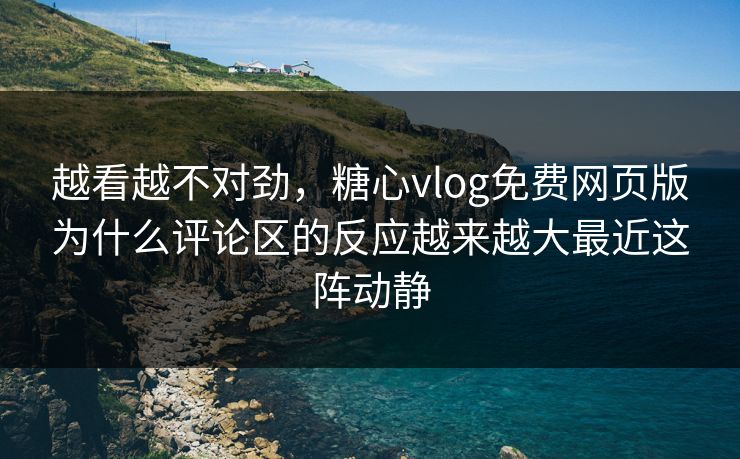 越看越不对劲，糖心vlog免费网页版为什么评论区的反应越来越大最近这阵动静