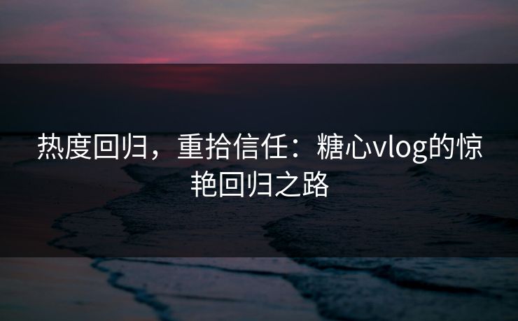 热度回归，重拾信任：糖心vlog的惊艳回归之路