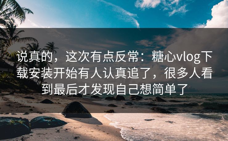 说真的，这次有点反常：糖心vlog下载安装开始有人认真追了，很多人看到最后才发现自己想简单了