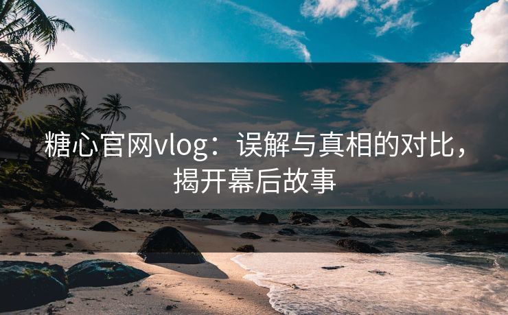 糖心官网vlog：误解与真相的对比，揭开幕后故事