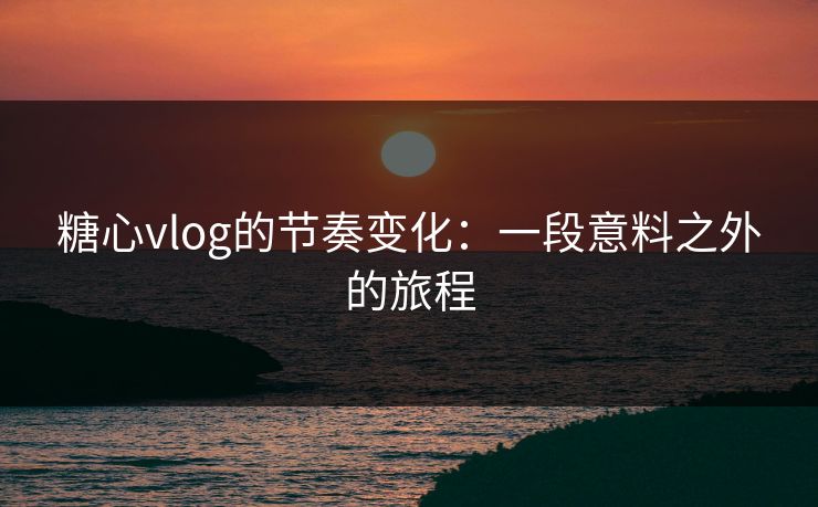 糖心vlog的节奏变化：一段意料之外的旅程
