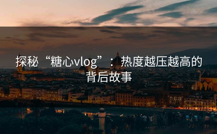 探秘“糖心vlog”：热度越压越高的背后故事
