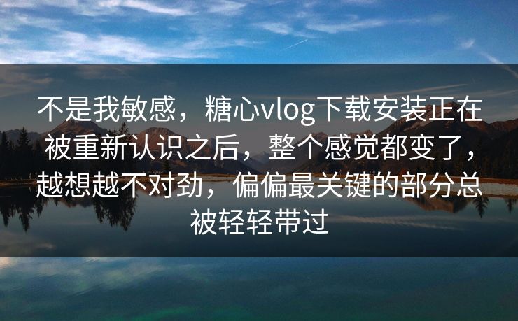 不是我敏感，糖心vlog下载安装正在被重新认识之后，整个感觉都变了，越想越不对劲，偏偏最关键的部分总被轻轻带过