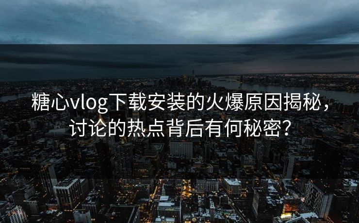 糖心vlog下载安装的火爆原因揭秘，讨论的热点背后有何秘密？