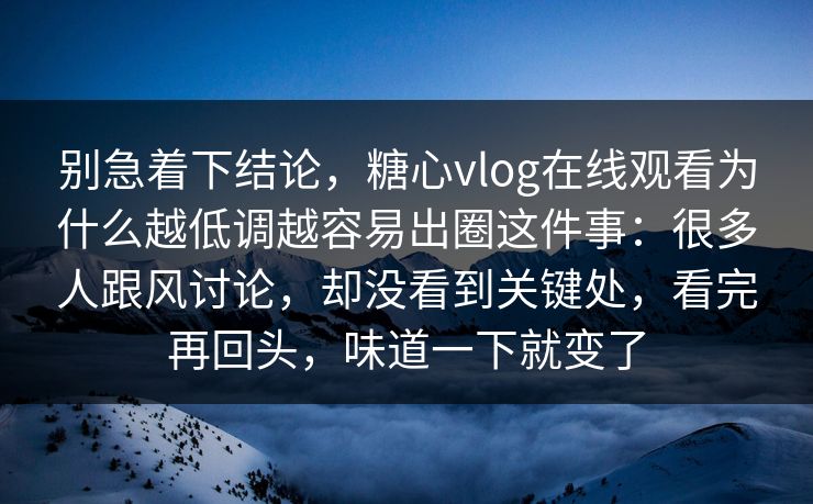 别急着下结论，糖心vlog在线观看为什么越低调越容易出圈这件事：很多人跟风讨论，却没看到关键处，看完再回头，味道一下就变了