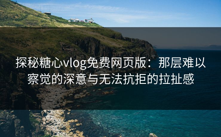 探秘糖心vlog免费网页版：那层难以察觉的深意与无法抗拒的拉扯感