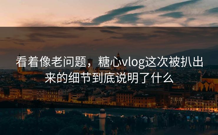 看着像老问题，糖心vlog这次被扒出来的细节到底说明了什么
