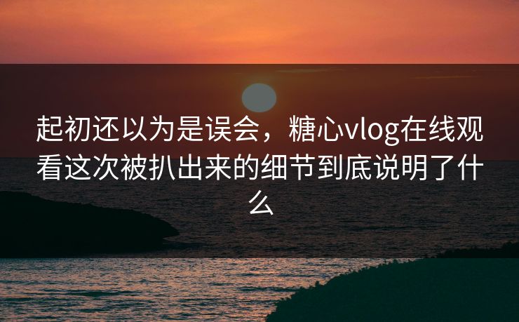 起初还以为是误会，糖心vlog在线观看这次被扒出来的细节到底说明了什么