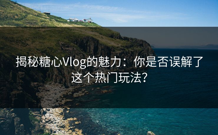 揭秘糖心Vlog的魅力：你是否误解了这个热门玩法？