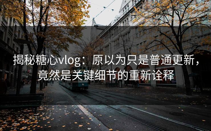 揭秘糖心vlog：原以为只是普通更新，竟然是关键细节的重新诠释