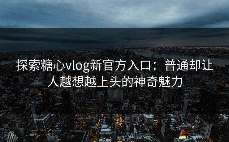 探索糖心vlog新官方入口：普通却让人越想越上头的神奇魅力