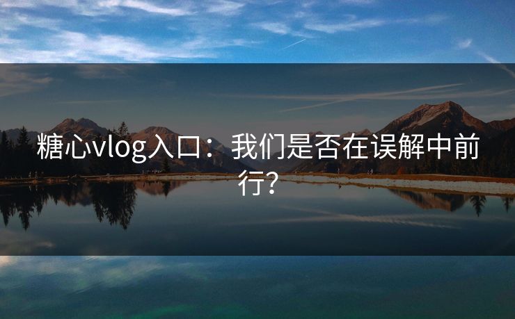 糖心vlog入口：我们是否在误解中前行？