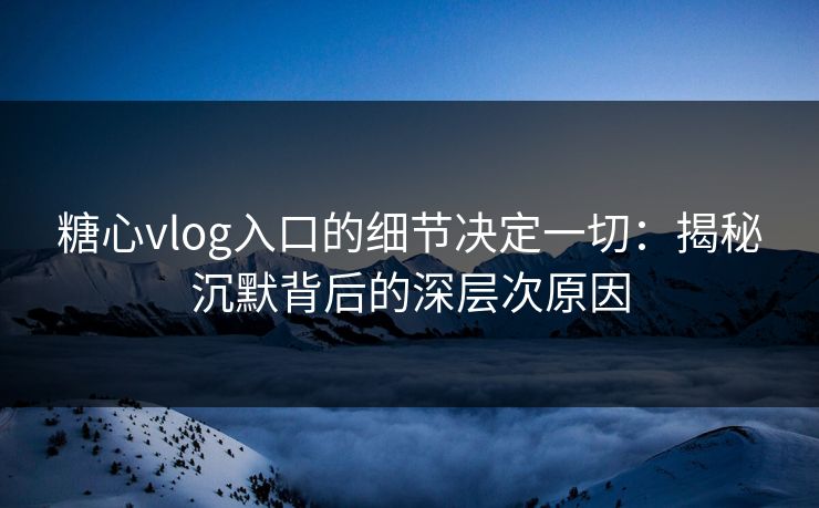 糖心vlog入口的细节决定一切：揭秘沉默背后的深层次原因