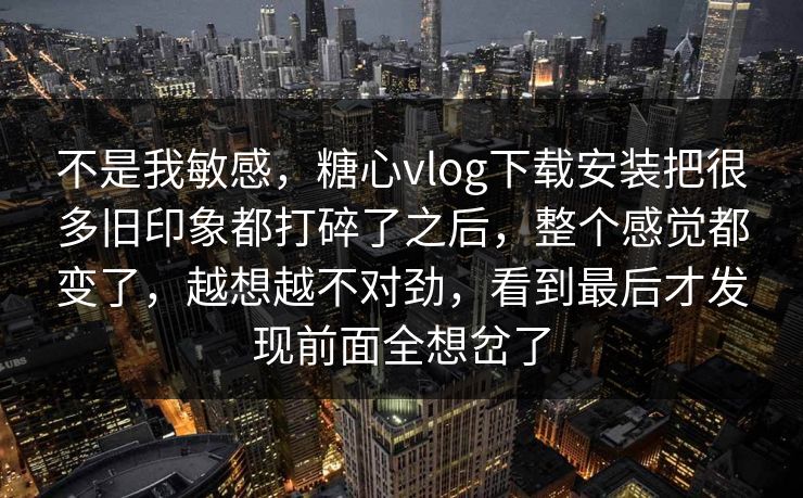 不是我敏感，糖心vlog下载安装把很多旧印象都打碎了之后，整个感觉都变了，越想越不对劲，看到最后才发现前面全想岔了