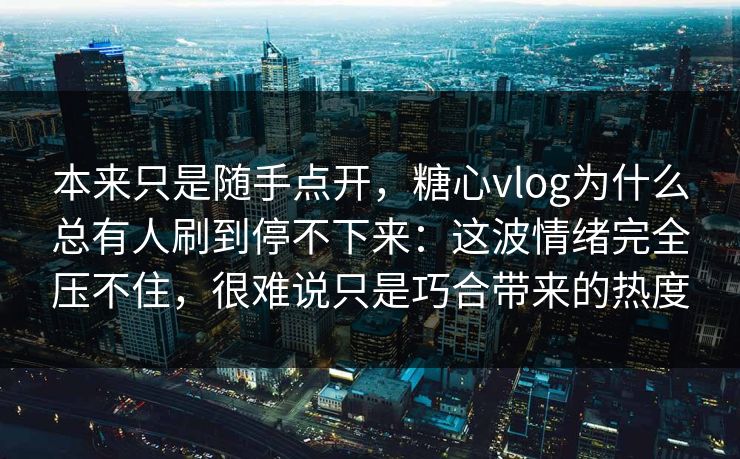 本来只是随手点开，糖心vlog为什么总有人刷到停不下来：这波情绪完全压不住，很难说只是巧合带来的热度