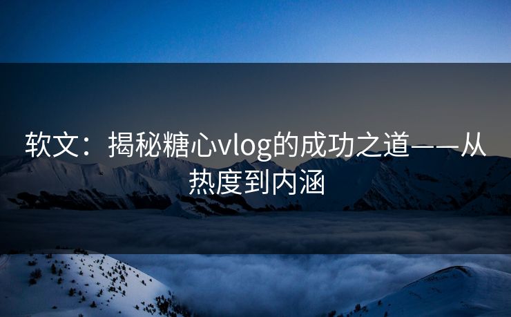 软文：揭秘糖心vlog的成功之道——从热度到内涵