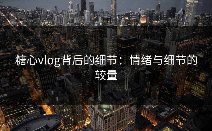 糖心vlog背后的细节：情绪与细节的较量