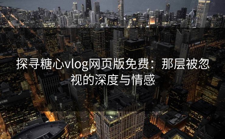 探寻糖心vlog网页版免费：那层被忽视的深度与情感