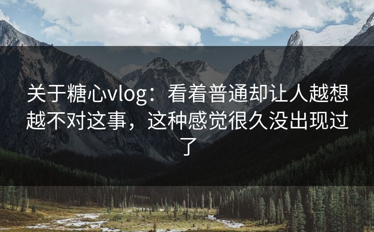 关于糖心vlog：看着普通却让人越想越不对这事，这种感觉很久没出现过了