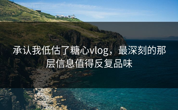承认我低估了糖心vlog，最深刻的那层信息值得反复品味