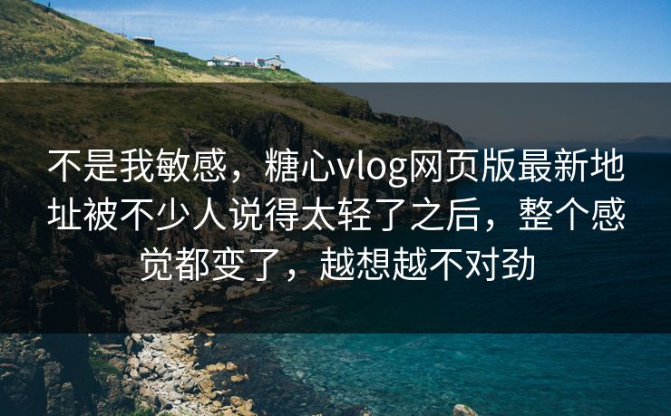 不是我敏感，糖心vlog网页版最新地址被不少人说得太轻了之后，整个感觉都变了，越想越不对劲