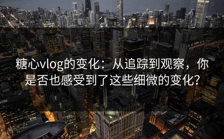 糖心vlog的变化：从追踪到观察，你是否也感受到了这些细微的变化？