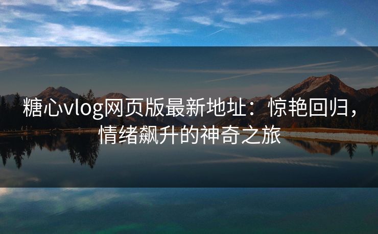 糖心vlog网页版最新地址：惊艳回归，情绪飙升的神奇之旅
