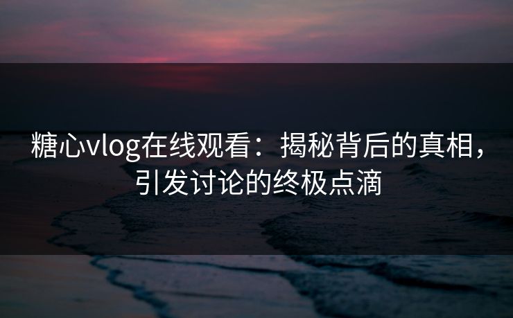 糖心vlog在线观看：揭秘背后的真相，引发讨论的终极点滴