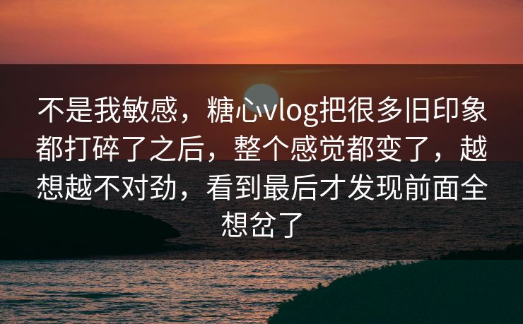 不是我敏感，糖心vlog把很多旧印象都打碎了之后，整个感觉都变了，越想越不对劲，看到最后才发现前面全想岔了