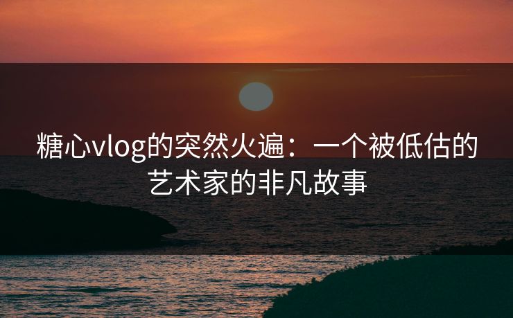 糖心vlog的突然火遍：一个被低估的艺术家的非凡故事