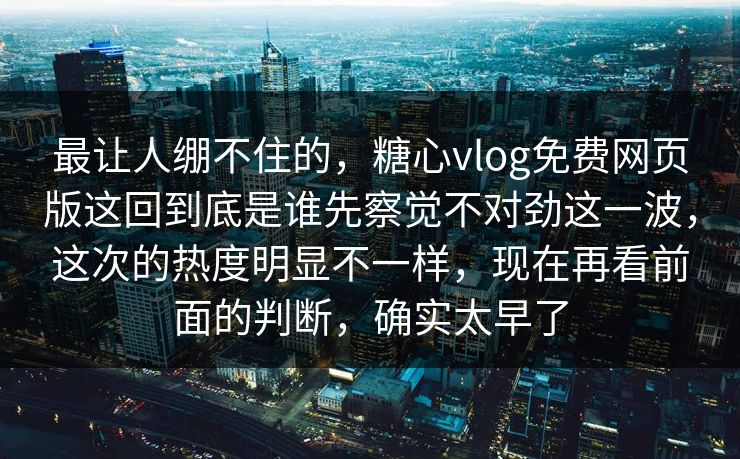 最让人绷不住的，糖心vlog免费网页版这回到底是谁先察觉不对劲这一波，这次的热度明显不一样，现在再看前面的判断，确实太早了