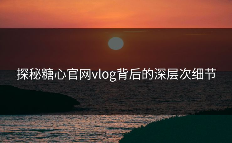 探秘糖心官网vlog背后的深层次细节