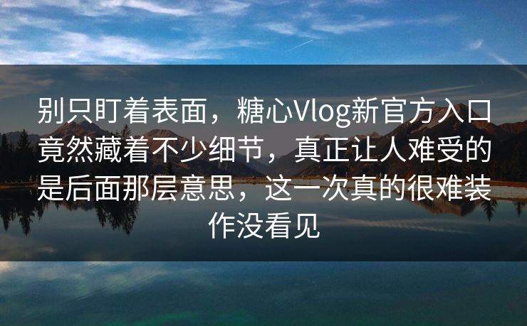 别只盯着表面，糖心Vlog新官方入口竟然藏着不少细节，真正让人难受的是后面那层意思，这一次真的很难装作没看见