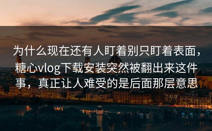 为什么现在还有人盯着别只盯着表面，糖心vlog下载安装突然被翻出来这件事，真正让人难受的是后面那层意思